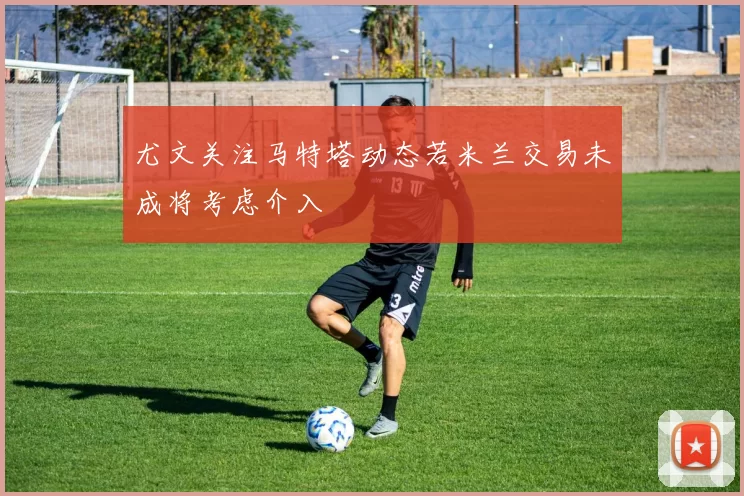 尤文关注马特塔动态若米兰交易未成将考虑介入