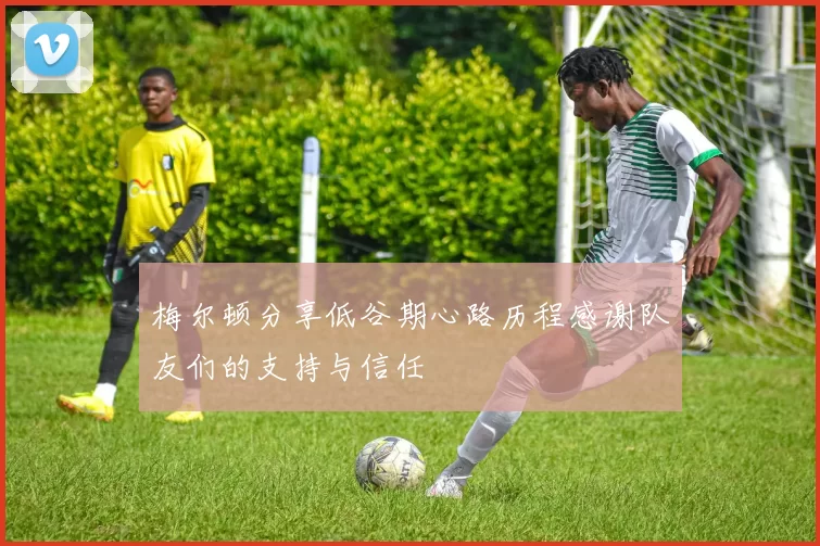 梅尔顿分享低谷期心路历程感谢队友们的支持与信任