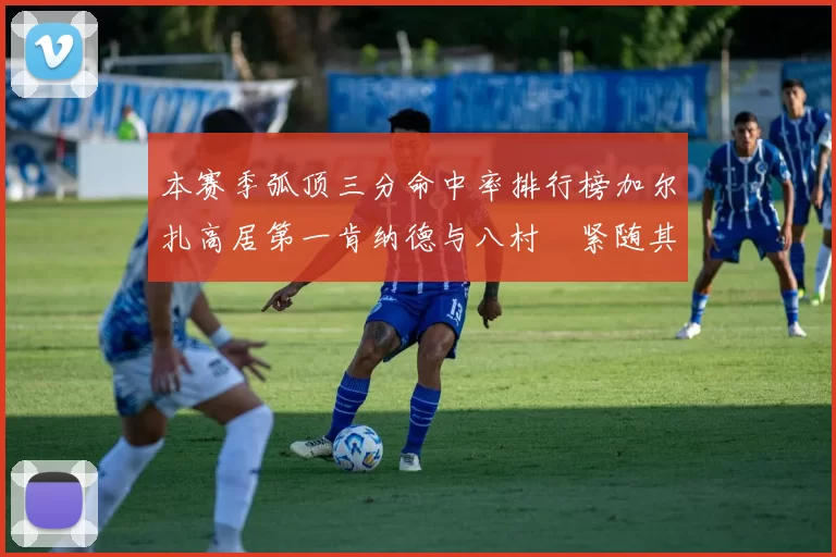 本赛季弧顶三分命中率排行榜加尔扎高居第一肯纳德与八村塁紧随其后