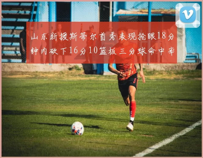 山东新援斯蒂尔首秀表现抢眼18分钟内砍下16分10篮板三分球命中率高达66