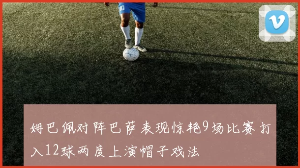 姆巴佩对阵巴萨表现惊艳9场比赛打入12球两度上演帽子戏法