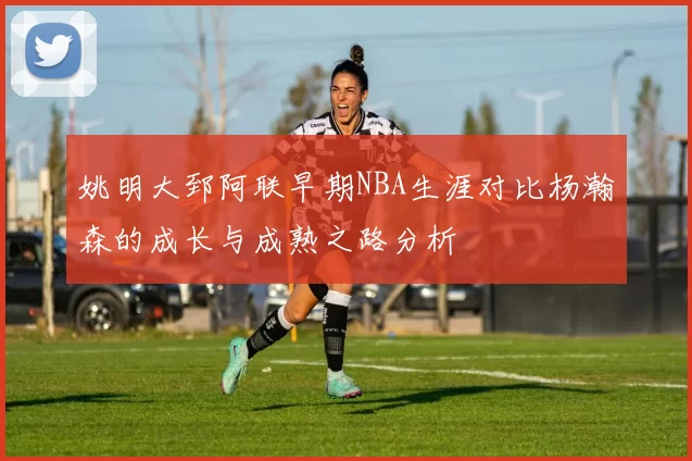 姚明大郅阿联早期NBA生涯对比杨瀚森的成长与成熟之路分析
