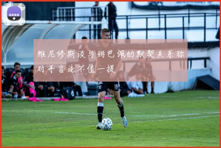 维尼修斯谈与姆巴佩的默契关系称对手言论不值一提