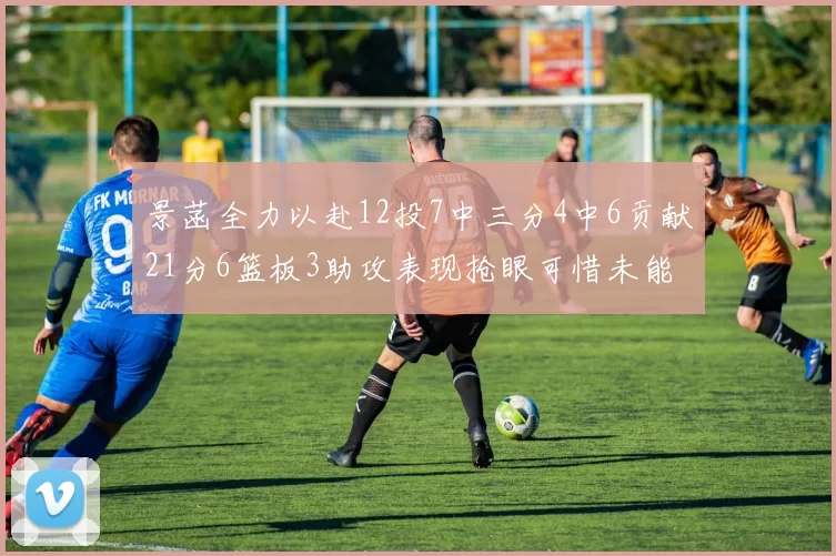 景菡全力以赴12投7中三分4中6贡献21分6篮板3助攻表现抢眼可惜未能赢得比赛