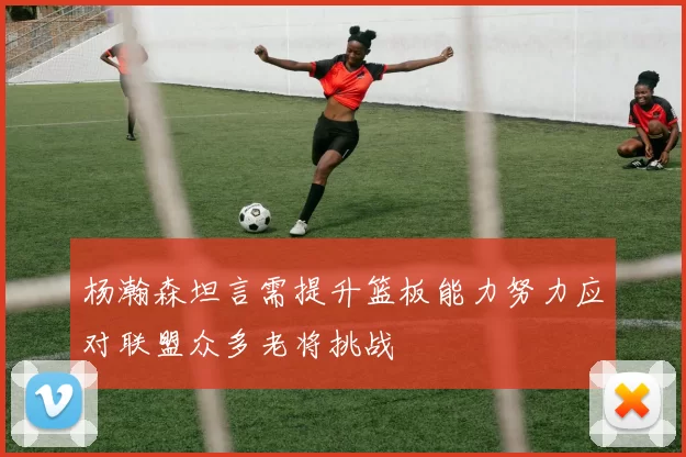 杨瀚森坦言需提升篮板能力努力应对联盟众多老将挑战