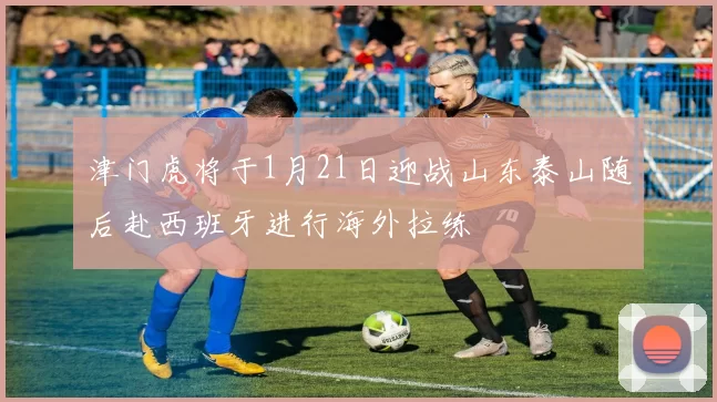 津门虎将于1月21日迎战山东泰山随后赴西班牙进行海外拉练