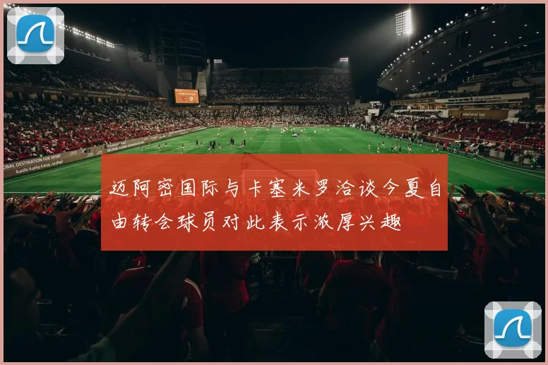 迈阿密国际与卡塞米罗洽谈今夏自由转会球员对此表示浓厚兴趣