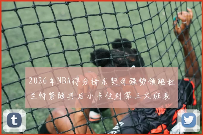 2026年NBA得分榜东契奇强势领跑杜兰特紧随其后小卡位列第三文班表现不俗位居第六