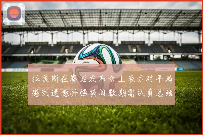 拉莫斯在赛后发布会上表示对平局感到遗憾并强调间歇期需认真总结