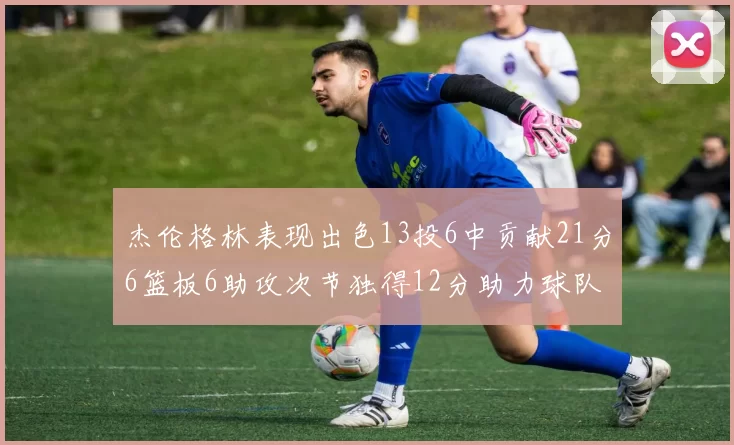 杰伦格林表现出色13投6中贡献21分6篮板6助攻次节独得12分助力球队