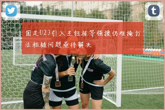 国足U23引入王钰栋等强援仍难掩打法粗糙问题亟待解决