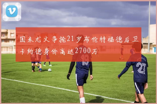 国米尤文争抢21岁布伦特福德后卫卡约德身价高达2700万