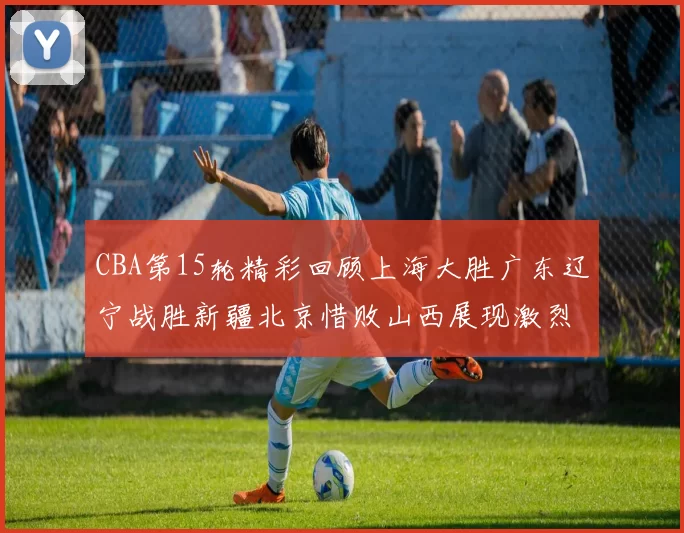 CBA第15轮精彩回顾上海大胜广东辽宁战胜新疆北京惜败山西展现激烈竞争