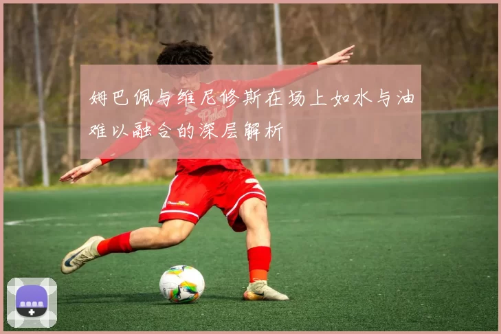 姆巴佩与维尼修斯在场上如水与油难以融合的深层解析