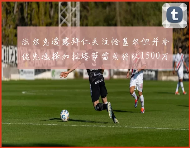 法尔克透露拜仁关注恰基尔但并非优先选择加拉塔萨雷或将以1500万欧买断博伊
