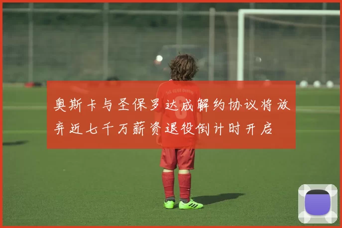 奥斯卡与圣保罗达成解约协议将放弃近七千万薪资退役倒计时开启