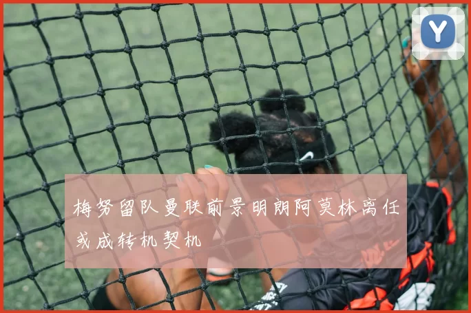 梅努留队曼联前景明朗阿莫林离任或成转机契机