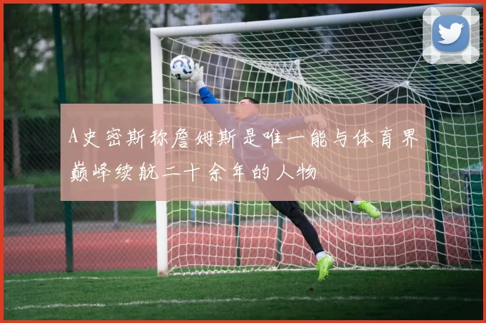 A史密斯称詹姆斯是唯一能与体育界巅峰续航二十余年的人物